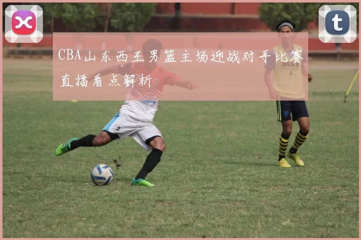 CBA山东西王男篮主场迎战对手比赛直播看点解析