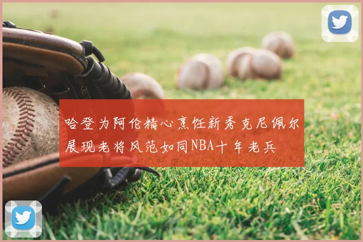 哈登为阿伦精心烹饪新秀克尼佩尔展现老将风范如同NBA十年老兵