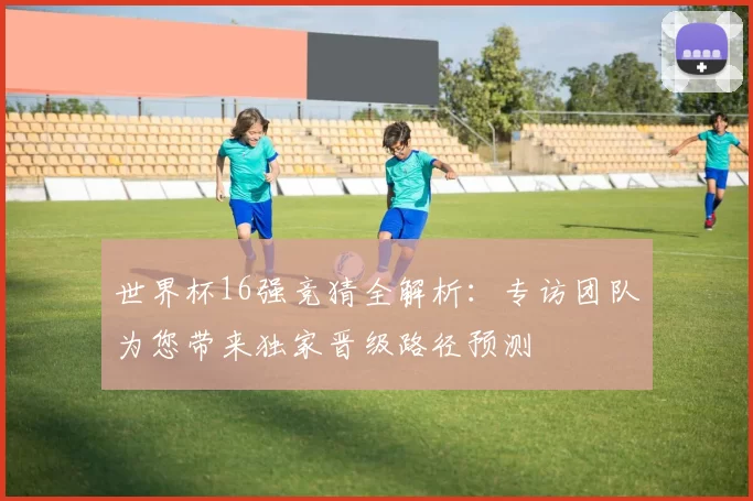 世界杯16强竞猜全解析:专访团队为您带来独家晋级路径预测