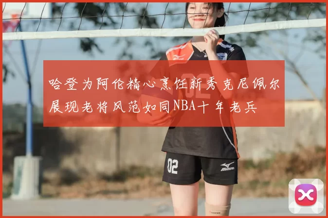 哈登为阿伦精心烹饪新秀克尼佩尔展现老将风范如同NBA十年老兵