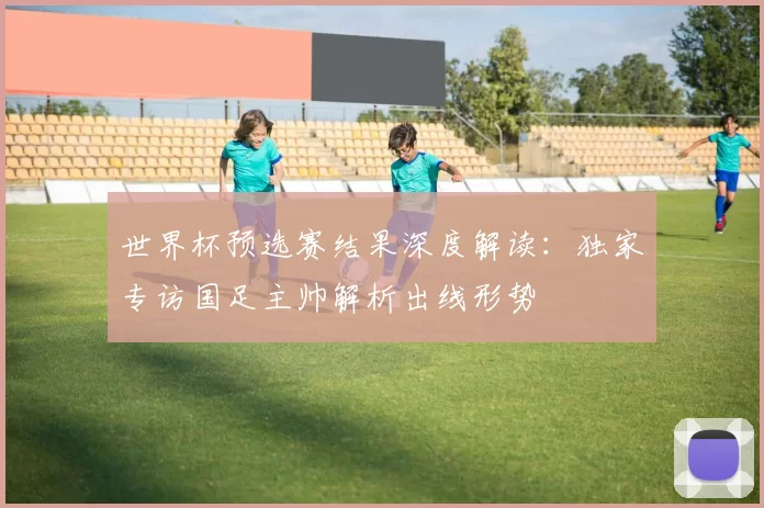 世界杯预选赛结果深度解读:独家专访国足主帅解析出线形势
