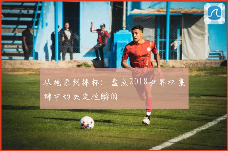 从绝杀到捧杯:盘点2018世界杯集锦中的决定性瞬间