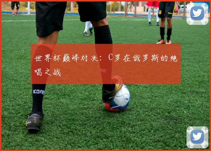 世界杯巅峰对决：C罗在俄罗斯的绝唱之战