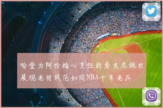 哈登为阿伦精心烹饪新秀克尼佩尔展现老将风范如同NBA十年老兵