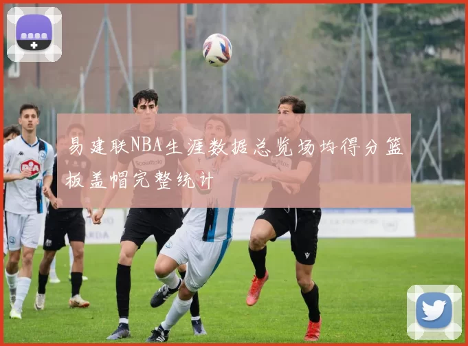 易建联NBA生涯数据总览场均得分篮板盖帽完整统计