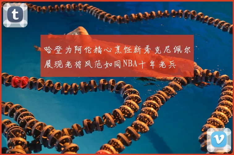 哈登为阿伦精心烹饪新秀克尼佩尔展现老将风范如同NBA十年老兵