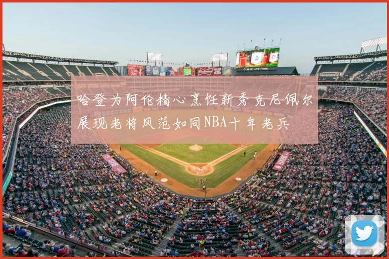 哈登为阿伦精心烹饪新秀克尼佩尔展现老将风范如同NBA十年老兵