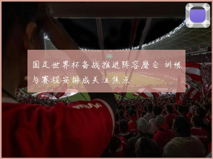 国足世界杯备战推进阵容磨合 训练与赛程安排成关注焦点