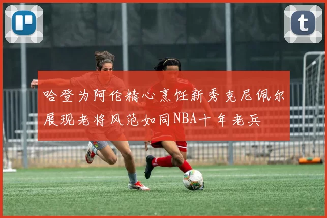 哈登为阿伦精心烹饪新秀克尼佩尔展现老将风范如同NBA十年老兵