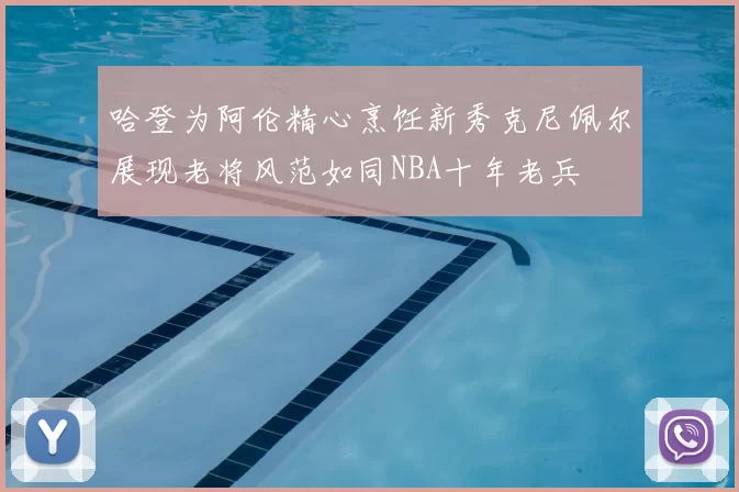 哈登为阿伦精心烹饪新秀克尼佩尔展现老将风范如同NBA十年老兵