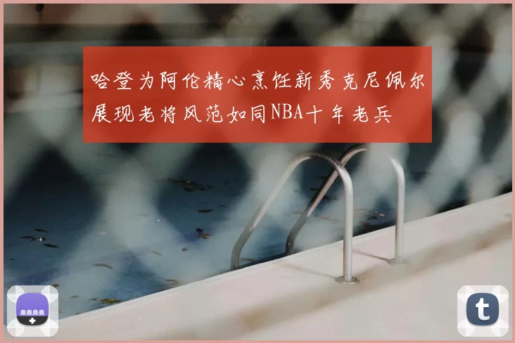 哈登为阿伦精心烹饪新秀克尼佩尔展现老将风范如同NBA十年老兵