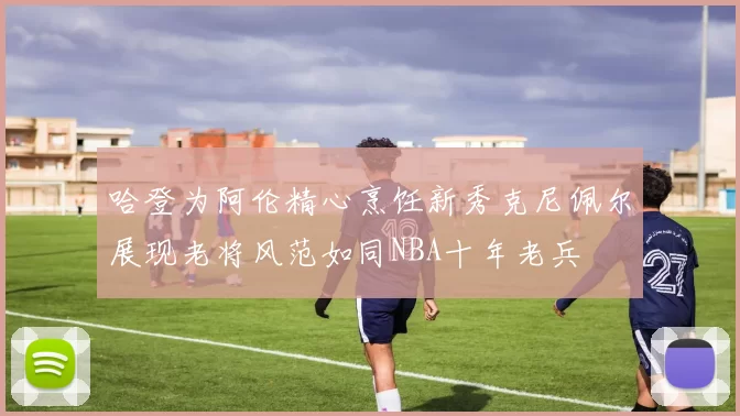 哈登为阿伦精心烹饪新秀克尼佩尔展现老将风范如同NBA十年老兵